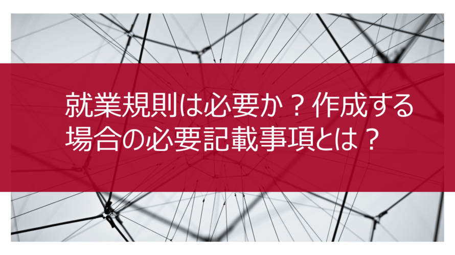 就業規則は必要か?作成する場合の必要記載事項とは?